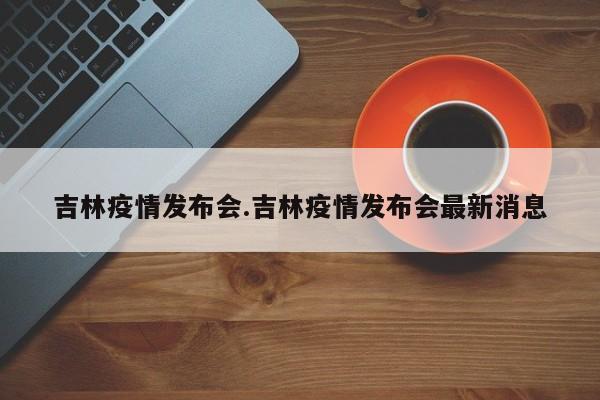 吉林疫情发布会.吉林疫情发布会最新消息