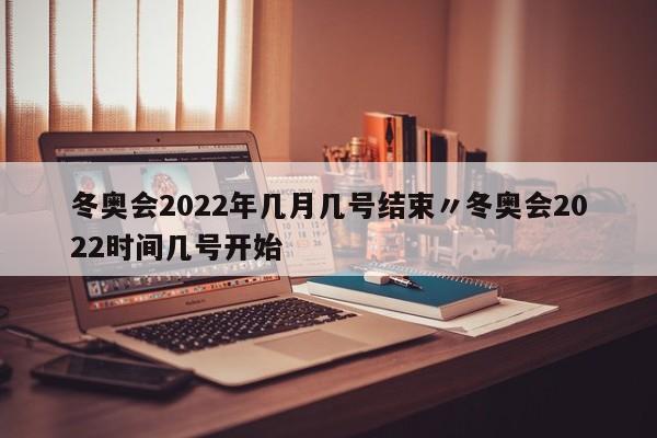 冬奥会2022年几月几号结束〃冬奥会2022时间几号开始
