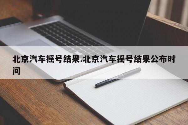 北京汽车摇号结果.北京汽车摇号结果公布时间