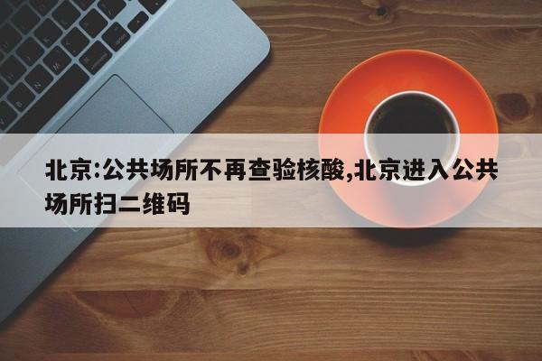 北京:公共场所不再查验核酸,北京进入公共场所扫二维码