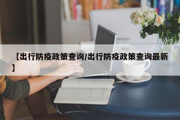 【出行防疫政策查询/出行防疫政策查询最新】