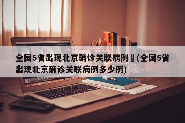 全国5省出现北京确诊关联病例︰(全国5省出现北京确诊关联病例多少例)