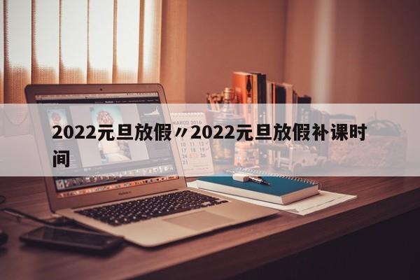 2022元旦放假〃2022元旦放假补课时间