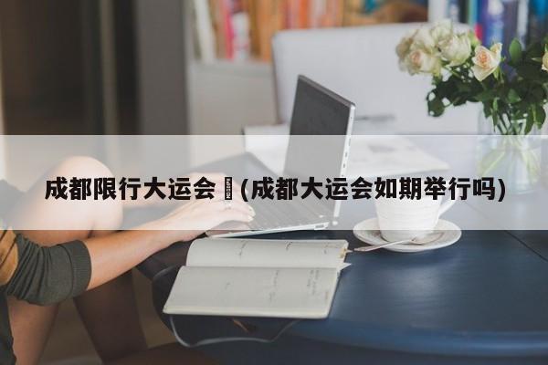 成都限行大运会︰(成都大运会如期举行吗)
