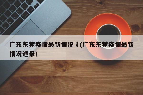 广东东莞疫情最新情况︰(广东东莞疫情最新情况通报)
