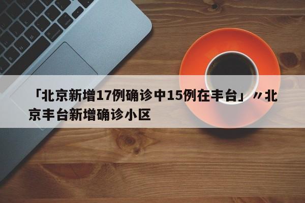 「北京新增17例确诊中15例在丰台」〃北京丰台新增确诊小区