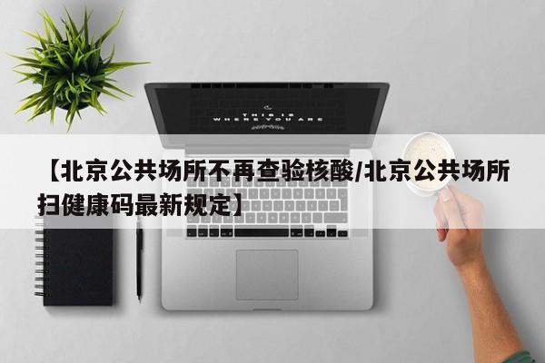 【北京公共场所不再查验核酸/北京公共场所扫健康码最新规定】