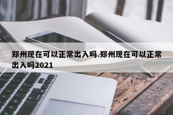 郑州现在可以正常出入吗.郑州现在可以正常出入吗2021