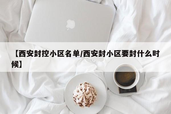 【西安封控小区名单/西安封小区要封什么时候】