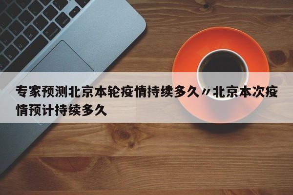 专家预测北京本轮疫情持续多久〃北京本次疫情预计持续多久