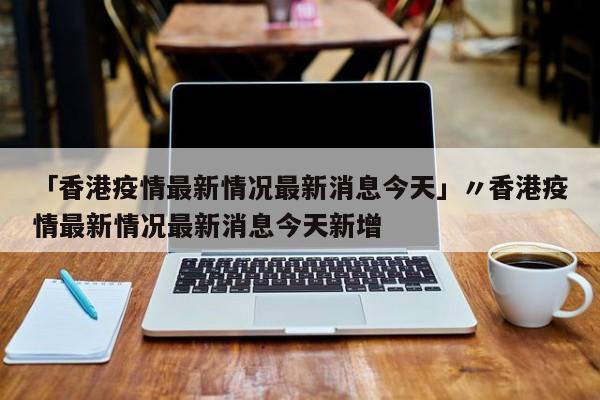 「香港疫情最新情况最新消息今天」〃香港疫情最新情况最新消息今天新增