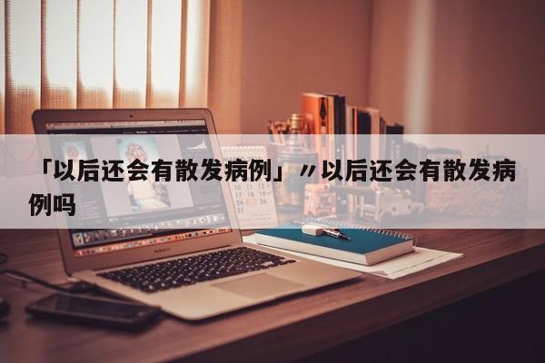 「以后还会有散发病例」〃以后还会有散发病例吗