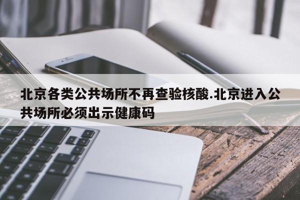 北京各类公共场所不再查验核酸.北京进入公共场所必须出示健康码