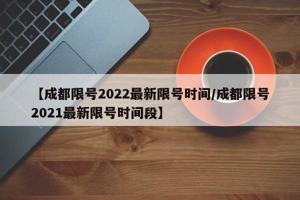 【成都限号2022最新限号时间/成都限号2021最新限号时间段】